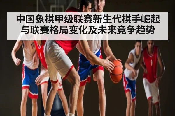 中国象棋甲级联赛新生代棋手崛起与联赛格局变化及未来竞争趋势（kaiyun）